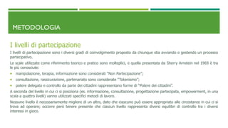 METODOLOGIA
I livelli di partecipazione
I livelli di partecipazione sono i diversi gradi di coinvolgimento proposto da chiunque stia avviando o gestendo un processo
partecipativo.
Le scale utilizzate come riferimento teorico e pratico sono molteplici, e quella presentata da Sherry Arnstein nel 1969 è tra
le più conosciute:
 manipolazione, terapia, informazione sono considerati “Non Partecipazione”;
 consultazione, rassicurazione, partenariato sono considerate “Tokenismo”;
 potere delegato e controllo da parte dei cittadini rappresentano forme di “Potere dei cittadini”.
A seconda del livello in cui ci si posiziona (es. informazione, consultazione, progettazione partecipata, empowerment, in una
scala a quattro livelli) vanno utilizzati specifici metodi di lavoro.
Nessuno livello è necessariamente migliore di un altro, dato che ciascuno può essere appropriato alle circostanze in cui ci si
trova ad operare; occorre però tenere presente che ciascun livello rappresenta diversi equilibri di controllo tra i diversi
interessi in gioco.
 