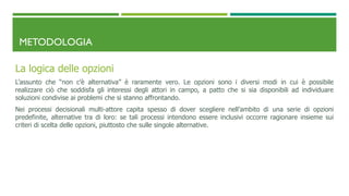 METODOLOGIA
La logica delle opzioni
L’assunto che “non c’è alternativa” è raramente vero. Le opzioni sono i diversi modi in cui è possibile
realizzare ciò che soddisfa gli interessi degli attori in campo, a patto che si sia disponibili ad individuare
soluzioni condivise ai problemi che si stanno affrontando.
Nei processi decisionali multi-attore capita spesso di dover scegliere nell’ambito di una serie di opzioni
predefinite, alternative tra di loro: se tali processi intendono essere inclusivi occorre ragionare insieme sui
criteri di scelta delle opzioni, piuttosto che sulle singole alternative.
 