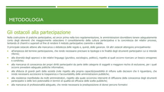 METODOLOGIA
Gli ostacoli alla partecipazione
Nella costruzione di pratiche partecipative, ed ancor prima nella loro regolamentazione, le amministrazioni dovrebbero tenere adeguatamente
conto degli elementi che maggiormente ostacolano il consolidamento della cultura partecipativa e la concretezza dei relativi processi,
tentando di chiarirli e superarli al fine di rendere il metodo partecipativo coerente e stabile.
Il principale ostacolo attiene alla mancanza o debolezza delle regole e, quindi, delle garanzie. Gli altri ostacoli attengono principalmente:
 all’ampiezza del termine partecipazione, che rende necessario precisare le tipologie e le finalità degli strumenti partecipativi cui si intende
riferirsi;
 alla diversità degli approcci e dei relativi linguaggi (giuridico, sociologico, politico), rispetto ai quali occorre ricercare un lessico omogeneo
e condiviso;
 alla mancanza di conoscenza dei propri diritti partecipativi da parte delle categorie di soggetti a maggiore rischio di esclusione, per i quali
occorre prevedere adeguate politiche informative;
 alla sfiducia di grandi parti della società civile rispetto alla propria capacità/possibilità di influire sulle decisioni che li riguardano, che
rende necessario accrescere la trasparenza e l’accountability delle amministrazioni pubbliche;
 alla resistenza manifestata da molti amministratori, rispetto alla quale occorrono interventi di diffusione della conoscenza degli strumenti
partecipativi e delle loro potenzialità in termini di qualità ed efficacia delle scelte pubbliche;
 alla mancanza di professionalità adeguate, che rende necessaria la predisposizione di idonei percorsi formativi
 