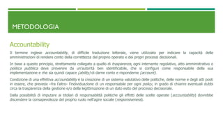 METODOLOGIA
Accountability
Il termine inglese accountability, di difficile traduzione letterale, viene utilizzato per indicare la capacità delle
amministrazioni di rendere conto della correttezza del proprio operato e dei propri processi decisionali.
In base a questo principio, strettamente collegato a quello di trasparenza, ogni intervento regolativo, atto amministrativo o
politica pubblica deve provenire da un’autorità ben identificabile, che si configuri come responsabile della sua
implementazione e che sia quindi capace (ability) di darne conto e risponderne (account).
Condizione di una effettiva accountability è la creazione di un sistema valutativo delle politiche, delle norme e degli atti posti
in essere, che preveda –fra l’altro- l’individuazione di un responsabile per ogni policy, in grado di chiarire eventuali dubbi
circa la trasparenza della gestione e/o della legittimazione di un dato esito del processo decisionale.
Dalla possibilità di imputare ai titolari di responsabilità politiche gli effetti delle scelte operate (accountability) dovrebbe
discendere la consapevolezza del proprio ruolo nell’agire sociale (responsiveness).
 