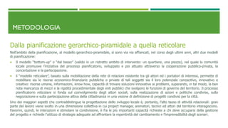 METODOLOGIA
Dalla pianificazione gerarchico-piramidale a quella reticolare
Nell’ambito della pianificazione, al modello gerarchico-piramidale, si sono via via affiancati, nel corso degli ultimi anni, altri due modelli
di pianificazione:
 Il modello “bottom-up” o “dal basso” (valido in un ristretto ambito di intervento: un quartiere, una piazza), nel quale la comunità
locale promuove l’iniziativa del processo pianificatorio, sviluppato e poi attuato attraverso la cooperazione pubblico-privata, la
concertazione e la partecipazione.
 il “modello reticolare”, basato sulla mobilitazione della rete di relazioni esistente tra gli attori ed i portatori di interessi, permette di
mobilitare sia le risorse economico-finanziarie pubbliche e private di tali soggetti sia il loro potenziale conoscitivo, innovativo e
creativo: risorse umane, informazioni, know how, capacità di trovare soluzioni innovative ai problemi, superando, in tal modo, la ben
nota mancanza di mezzi e la rigidità procedimentale degli enti pubblici che svolgono le funzioni di governo del territorio. Il processo
pianificatorio reticolare si fonda sul coinvolgimento degli attori sociali, sulla realizzazione di azioni e politiche condivise, sulla
negoziazione e sulla partecipazione attiva della cittadinanza in una visione di definizione di progetti condivisi per la città.
Uno dei maggiori aspetti che contraddistingue la progettazione dello sviluppo locale è, pertanto, l’alto tasso di attività relazionali: gran
parte del lavoro viene svolto in una dimensione collettiva in cui project manager, animatori, tecnici ed attori del territorio interagiscono.
Favorire, quindi, le interazioni e stimolare la condivisione, è fra le più importanti capacità richieste a chi deve occuparsi della gestione
del progetto e richiede l’utilizzo di strategie adeguate ad affrontare la repentinità del cambiamento e l’imprevedibilità degli scenari.
 