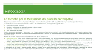 METODOLOGIA
Le tecniche per la facilitazione dei processi partecipativi
Nei processi partecipativi il termine è utilizzato per indicare ogni dispositivo che aiuti a procedere: dalla seduta di brainstorming al complesso gioco di simulazione.
Le tecniche devono essere selezionate e adattate ai contesti e alle finalità del processo, tenendo presenti i seguenti criteri:
 tipologia dei soggetti da consultare;
 onerosità di realizzazione, con particolare riferimento ai tempi e ai costi;
 attendibilità e validità delle informazioni attese;
 utilità ed esaustività dei risultati.
Valutare correttamente questi aspetti è determinante ai fini di una consultazione efficace, dal momento che la scelta di una tecnica inadeguata può rilevarsi controproducente per
la qualità del processo decisionale, non soltanto per l’inutile dispendio di tempo e di risorse ma anche, e soprattutto, per il carattere non pertinente o addirittura fuorviante delle
informazioni rilevate.
Rispetto alle specificità delle singole tecniche e alle fasi nelle quali attivarle, si distingue fra
 tecniche per l’ascolto, che si basano su metodi che aiutano a capire come i problemi sono percepiti dagli stakeholder e dai comuni cittadini: distribuzione di materiale
informativo direttamente alle persone in situazioni di aggregazione; articoli su giornali locali, spot informativi sui media; interventi informativi e di scambio nell’ambito di
riunioni di specifici gruppi (es. brainstorming, focus group); strutture mobili; attivazione di punti di riferimento in loco; animazione territoriale.
 tecniche per l’interazione costruttiva, che si basano su metodi che aiutano i partecipanti ad interloquire fra di loro e a produrre conclusioni condivise, e prevedono l’uso di
strumenti basati sulla costruzione di scenari (Search conference, EASW), sulla simulazione (Planning for real), sull’autorganizzazione (Open space technology).
 tecniche per la risoluzione dei conflitti, che si basano su metodi volti ad agevolare la discussione rispetto a questioni controverse (giuria di cittadini, bilancio partecipativo).
Le tecniche sono utili per guidare il lavoro di consulenti, facilitatori e formatori ma non devono essere viste come soluzioni lampo: i metodi e le tecniche di facilitazione del lavoro di
gruppo e dei processi decisionali possono contribuire a rendere efficaci le relazioni di partenariato, a condizione che riescano a pro-muovere esiti deliberativi di qualità.
 