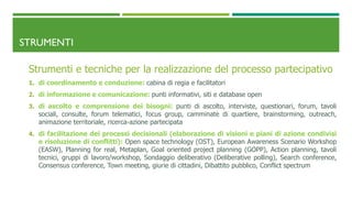 STRUMENTI
Strumenti e tecniche per la realizzazione del processo partecipativo
1. di coordinamento e conduzione: cabina di regia e facilitatori
2. di informazione e comunicazione: punti informativi, siti e database open
3. di ascolto e comprensione dei bisogni: punti di ascolto, interviste, questionari, forum, tavoli
sociali, consulte, forum telematici, focus group, camminate di quartiere, brainstorming, outreach,
animazione territoriale, ricerca-azione partecipata
4. di facilitazione dei processi decisionali (elaborazione di visioni e piani di azione condivisi
e risoluzione di conflitti): Open space technology (OST), European Awareness Scenario Workshop
(EASW), Planning for real, Metaplan, Goal oriented project planning (GOPP), Action planning, tavoli
tecnici, gruppi di lavoro/workshop, Sondaggio deliberativo (Deliberative polling), Search conference,
Consensus conference, Town meeting, giurie di cittadini, Dibattito pubblico, Conflict spectrum
 