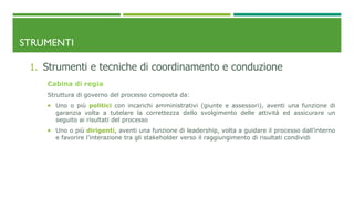 STRUMENTI
1. Strumenti e tecniche di coordinamento e conduzione
Cabina di regia
Struttura di governo del processo composta da:
 Uno o più politici con incarichi amministrativi (giunte e assessori), aventi una funzione di
garanzia volta a tutelare la correttezza dello svolgimento delle attività ed assicurare un
seguito ai risultati del processo
 Uno o più dirigenti, aventi una funzione di leadership, volta a guidare il processo dall’interno
e favorire l’interazione tra gli stakeholder verso il raggiungimento di risultati condividi
 