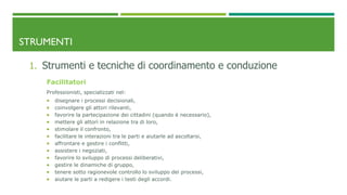 STRUMENTI
1. Strumenti e tecniche di coordinamento e conduzione
Facilitatori
Professionisti, specializzati nel:
 disegnare i processi decisionali,
 coinvolgere gli attori rilevanti,
 favorire la partecipazione dei cittadini (quando è necessario),
 mettere gli attori in relazione tra di loro,
 stimolare il confronto,
 facilitare le interazioni tra le parti e aiutarle ad ascoltarsi,
 affrontare e gestire i conflitti,
 assistere i negoziati,
 favorire lo sviluppo di processi deliberativi,
 gestire le dinamiche di gruppo,
 tenere sotto ragionevole controllo lo sviluppo dei processi,
 aiutare le parti a redigere i testi degli accordi.
 