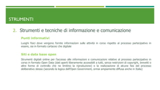 STRUMENTI
2. Strumenti e tecniche di informazione e comunicazione
Punti informativi
Luoghi fisici dove vengono fornite informazioni sulle attività in corso rispetto al processo partecipativo in
essere, sia in formato cartaceo che digitale
Siti e data base open
Strumenti digitali online per l’accesso alle informazioni e comunicazioni relative al processo partecipativo in
corso in formato Open Data (dati aperti liberamente accessibili a tutti, senza restrizioni di copyright, brevetti o
altre forme di controllo che ne limitino la riproduzione) e la realizzazione di alcune fasi del processo
deliberativo stesso (secondo la logica dell’Open Government, ormai ampiamente diffusa anche in Italia)
 