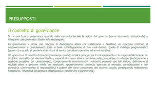 PRESUPPOSTI
Il concetto di governance
Si ha una buona governance quando nella comunità sociale le azioni del governo (come strumento istituzionale) si
integrano con quelle dei cittadini e le sostengono.
La governance si attua con processi di democrazia attiva che catalizzano e facilitano un processo continuo di
empowerrment e cambiamento. Essa si basa sull'integrazione di due ruoli distinti: quello di indirizzo programmatico
(governo) e quello di gestione e fornitura di servizi (strutture operative ed amministrative).
Un governo è strumento di buona governance quando applica principi per il coinvolgimento e la responsabilizzazione dei
cittadini: centralità del cliente-cittadino, capacità di creare visioni condivise sulle prospettive di sviluppo (anticipazione e
gestione proattiva dei cambiamenti), comportamenti amministrativi (missioni) coerenti con tali visioni, definizione di
risultati attesi e gestione snella per realizzarli, apprendimento continuo, apertura al mercato, partecipazione e non
gerarchia, conferimento di responsabilità e potere alle varie componenti del sistema sociale, perseguendo federalismo,
frattalismo, flessibilità ed apertura organizzativa (networking e partnership).
 