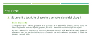 STRUMENTI
3. Strumenti e tecniche di ascolto e comprensione dei bisogni
Punti di ascolto
Luoghi presso i quali i cittadini, gli abitanti di un quartiere o di un determinato territorio, possono recarsi per
segnalare problemi, difficoltà, esigenze, proposte, soluzioni a determinati problemi ad operatori esperti.
Attraverso questi punti, si enfatizza la funzione di ascolto del territorio, ed è possibile raccogliere importanti
informazioni da e sul quartiere/città/ambito di riferimento, ma anche sviluppare un rapporto di fiducia tra
operatori e soggetti locali.
 