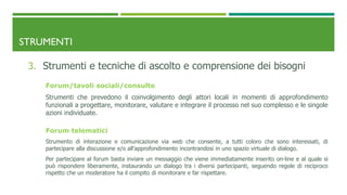 STRUMENTI
3. Strumenti e tecniche di ascolto e comprensione dei bisogni
Forum/tavoli sociali/consulte
Strumenti che prevedono il coinvolgimento degli attori locali in momenti di approfondimento
funzionali a progettare, monitorare, valutare e integrare il processo nel suo complesso e le singole
azioni individuate.
Forum telematici
Strumento di interazione e comunicazione via web che consente, a tutti coloro che sono interessati, di
partecipare alla discussione e/o all’approfondimento incontrandosi in uno spazio virtuale di dialogo.
Per partecipare al forum basta inviare un messaggio che viene immediatamente inserito on-line e al quale si
può rispondere liberamente, instaurando un dialogo tra i diversi partecipanti, seguendo regole di reciproco
rispetto che un moderatore ha il compito di monitorare e far rispettare.
 