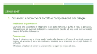 STRUMENTI
3. Strumenti e tecniche di ascolto e comprensione dei bisogni
Interviste e questionari
Strumento che consentono di fotografare, in un dato momento, il punto di vista, le percezioni,
l’atteggiamento ed eventuali indicazioni e suggerimenti rispetto ad uno o più temi ed aspetti
rilevanti dell’ambito della ricerca.
Focus group
Tecnica di rilevazione per la ricerca sociale, basata sulla discussione all’interno di un piccolo gruppo di
persone, alla presenza di uno o più moderatori, focalizzata su un argomento che si vuole indagare in
profondità.
È finalizzata ad esplorare le opinioni su un argomento e le ragioni che ne sono alla base.
 