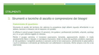 STRUMENTI
3. Strumenti e tecniche di ascolto e comprensione dei bisogni
Camminate di quartiere
Strumento di ascolto del territorio che valorizza la competenza degli abitanti riguardo all’ambiente in cui
abitano, lavorano o intessono reti di relazione e di socialità.
Si effettua in piccoli gruppi (massimo 15 persone), che guidano i professionisti (architetti, urbanisti, sociologi
ecc.) in un giro nell’area oggetto di interesse.
Mentre il gruppo cammina, si incrociano osservazioni, domande, apprezzamenti, desideri, in modo
assolutamente libero e rilassato, si raccolgono impressioni, stralci di storia del quartiere, problemi, esperienze
di vita quotidiana. I progettisti ascoltano e avanzano anche le loro osservazioni, sottolineando le potenzialità e
i punti di debolezza e stimolando gli interlocutori con sollecitazioni e domande, riferite sempre a ciò che si sta
osservando.
 