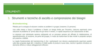 STRUMENTI
3. Strumenti e tecniche di ascolto e comprensione dei bisogni
Brainstorming
Metodo per lo sviluppo di soluzioni creative ai problemi in gruppo (massimo 15 persone).
Una volta messo a fuoco il problema e fissato un tempo limite per l’incontro, ciascuno esprimerà come
soluzione al problema la “prima idea che gli viene in mente”, in rapida sequenza e per associazione di idee.
Le soluzioni cosi individuate saranno sottoposte ad un processo sempre più affinato di rielaborazione, di
approfondimento, di revisione, da parte del gruppo, in modo da trasformare le idee iniziali in proposte sempre
più pratiche e fattibili.
La regola fondamentale del brainstorming è che i partecipanti non devono assolutamente esprimere giudizi
sulle idee proposte dagli altri. L’obiettivo è infatti quello di produrre nuove idee, mentre il giudizio introduce un
elemento difreno e induce atteggiamenti difensivi.
 