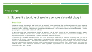 STRUMENTI
3. Strumenti e tecniche di ascolto e comprensione dei bisogni
Outreach
Pratica che consiste, letteralmente, nell’“andare fuori ad incontrare” gruppi di interesse locali e/o singole persone, nel proprio ambiente
e secondo propri tempi, per discutere di varie questioni e ascoltare i loro suggerimenti. Essa mira al coinvolgimento di testimoni
privilegiati, ovvero di soggetti che detengono conoscenze qualificate (saperi d’uso) su aspetti rilevanti del tema da indagare, e che per
questa ragione è fondamentale includere fin dall’inizio
Le amministrazioni sono tradizionalmente abituate ad aspettare che gli utenti arrivino da loro, presentando domande, istanze,
dichiarazioni, certificati. In questo caso si procede nel modo opposto: non è più il cittadino che si muove verso lo sportello, ma è lo
sportello (l’istituzione) che si muove verso il cittadino, per capirne realmente i problemi.
Gli strumenti e le modalità dell’outreach sono assai varie. Per esempio distribuzione di materiale informativo nelle case oppure
direttamente alle persone in situazioni di aggregazione (mercati, assemblee, negozi, ecc.); articoli su giornali locali, spot informativi su
radio e tv; interventi informativi e di scambio mirati nell’ambito di riunioni di specifici gruppi (ad esempio, una bocciofila, un centro
sportivo, un’associazione ricreativa); strutture mobili (caravan, camper, container) possono essere utilizzate come uffici mobili per
restituire anche a livello simbolico la presenza sul campo e garantire la possibilità di una consultazione iniziale. L’importante è il
concetto di andare fuori a cercare.
 