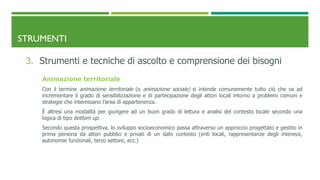 STRUMENTI
3. Strumenti e tecniche di ascolto e comprensione dei bisogni
Animazione territoriale
Con il termine animazione territoriale (o animazione sociale) si intende comunemente tutto ciò che va ad
incrementare il grado di sensibilizzazione e di partecipazione degli attori locali intorno a problemi comuni e
strategie che interessano l’area di appartenenza.
È altresì una modalità per giungere ad un buon grado di lettura e analisi del contesto locale secondo una
logica di tipo bottom up.
Secondo questa prospettiva, lo sviluppo socioeconomico passa attraverso un approccio progettato e gestito in
prima persona da attori pubblici e privati di un dato contesto (enti locali, rappresentanze degli interessi,
autonomie funzionali, terzo settore, ecc.)
 