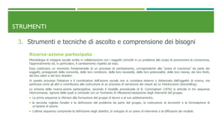 STRUMENTI
3. Strumenti e tecniche di ascolto e comprensione dei bisogni
Ricerca-azione partecipata
Metodologia di indagine sociale svolta in collaborazione con i soggetti coinvolti in un problema allo scopo di promuovere la conoscenza,
l’apprendimento ed, in particolare, il cambiamento rispetto ad esso.
Essa costituisce un momento fondamentale di un processo di cambiamento, corrispondente alla “presa di coscienza” da parte dei
soggetti, protagonisti della comunità, delle loro condizioni, delle loro necessità, delle loro potenzialità, delle loro risorse, dei loro limiti,
dei loro valori e dei loro desideri.
In questo processo l’ideatore e il coordinatore dell’azione sociale non si considera esterno o distanziato dall’oggetto di ricerca, ma
partecipa come gli altri e contribuisce alla costruzione di un processo di narrazione dei vissuti ad un interlocutore (storytelling).
Lo schema della ricerca-azione partecipativa, secondo il modello procedurale di B. Cunningham (1976) si articola in tre sequenze
interconnesse, ognuna delle quali si conclude con un momento di riflessione/valutazione degli interventi del gruppo.
 La prima sequenza si riferisce alla formazione del gruppo di lavoro e al suo addestramento;
 la seconda ingloba l’analisi e la definizione del problema da parte del gruppo, la costruzione di strumenti e la formulazione di
un’ipotesi di azione.
 L’ultima sequenza comprende la definizione degli obiettivi, lo sviluppo di un piano di intervento e la diffusione dei risultati.
 