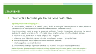 STRUMENTI
4. Strumenti e tecniche per l’interazione costruttiva
Open Space Technology (OST)
E’ uno strumento, inventato da H. Owen* (1997), adatto a coinvolgere 100-300 persone in eventi pubblici di
partecipazione che hanno lo scopo di far emergere liberamente temi, problemi e soluzioni.
Non ci sono relatori invitati a parlare e programmi predefiniti. L’incontro è organizzato sul principio che siano i
partecipanti, seduti in un ampio cerchio e informati di alcune semplici regole, a creare l’agenda della giornata.
Si articola in tre fasi, distribuite in un arco di tempo da uno a tre giorni:
 nella prima parte si discute in maniera informale, cominciando a conoscere i vari punti di vista;
 nella seconda parte si discute approfonditamente del tema in questione;
 nella terza parte si prendono le decisioni.
E’ particolarmente adatto per esplorare le criticità di una situazione all’avvio del processo partecipativo.
* Avendo notato che le persone si confrontano con molto più entusiasmo durante le pause caffè che non nelle fasi di lavoro, Owen fa l’ipotesi di
strutturare un'intera conferenza in modo che i partecipanti si sentano liberi di proporre gli argomenti e di discuterli solo se interessati ad essi.
 