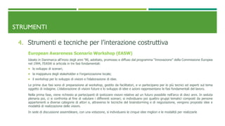 STRUMENTI
4. Strumenti e tecniche per l’interazione costruttiva
European Awareness Scenario Workshop (EASW)
Ideato in Danimarca all’inizio degli anni ’90, adottato, promosso e diffuso dal programma “Innovazione” della Commissione Europea
nel 1994, l’EASW si articola in tre fasi fondamentali:
 lo sviluppo di scenari;
 la mappatura degli stakeholder e l’organizzazione locale;
 il workshop per lo sviluppo di visioni e l’elaborazione di idee.
Le prime due fasi sono di preparazione al workshop, gestito da facilitatori, e vi partecipano per lo più tecnici ed esperti sul tema
oggetto di indagine. L’elaborazione di visioni future e lo sviluppo di idee e azioni rappresentano le fasi fondamentali del lavoro.
Nella prima fase, viene richiesto ai partecipanti di ipotizzare visioni relative ad un futuro possibile nell’arco di dieci anni. In seduta
plenaria poi, ci si confronta al fine di valutare i differenti scenari; si individuano poi quattro gruppi tematici composti da persone
appartenenti a diverse categorie di attori e, attraverso le tecniche del brainstorming e di negoziazione, vengono proposte idee e
modalità di realizzazione delle visioni.
In sede di discussione assembleare, con una votazione, si individuano le cinque idee migliori e le modalità per realizzarle
 