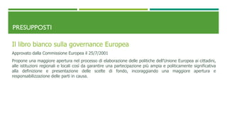 PRESUPPOSTI
Il libro bianco sulla governance Europea
Approvato dalla Commissione Europea il 25/7/2001
Propone una maggiore apertura nel processo di elaborazione delle politiche dell’Unione Europea ai cittadini,
alle istituzioni regionali e locali così da garantire una partecipazione più ampia e politicamente significativa
alla definizione e presentazione delle scelte di fondo, incoraggiando una maggiore apertura e
responsabilizzazione delle parti in causa.
 
