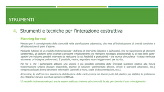 STRUMENTI
4. Strumenti e tecniche per l’interazione costruttiva
Planning for real
Metodo per il coinvolgimento della comunità nella pianificazione urbanistica, che mira all’individuazione di priorità condivise e
all’elaborazione di piani d’azione.
Mediante l’utilizzo di un modello tridimensionale* dell’area di intervento (plastico o cartonato), che ne rappresenta gli elementi
caratteristici, gli abitanti sono chiamati a proporre i miglioramenti che ritengono necessari, posizionando su di esso delle carte-
opzioni che indicano possibili interventi da realizzare (la cui fattibilità e praticabilità – sia tecnica che politica - è stata verificata
attraverso un’indagine preliminare). È possibile, inoltre, segnalare alcuni suggerimenti per iscritto.
Per far si che i partecipanti abbiano una visione il più possibile completa delle principali questioni relative alla futura
trasformazione urbana (budget disponibile, esempi di soluzioni sperimentate altrove, vincoli e standard urbanistici, ecc.)
vengono utilizzati diversi strumenti informativi (pannelli a muro, copie di documentazioni, ecc.).
Al termine, lo staff tecnico esamina la distribuzione delle carte-opzioni nei diversi punti del plastico per stabilire le preferenze
dei cittadini e rilevare eventuali opzioni conflittuali.
*Il modello tridimensionale può anche essere realizzato insieme alla comunità locale, per favorire il suo coinvolgimento
 