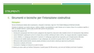 STRUMENTI
4. Strumenti e tecniche per l’interazione costruttiva
Metaplan
Tecnica di facilitazione basata sulla visualizzazione, sviluppata in Germania, negli anni ‘70 di fratelli Wolfgang ed Eberhard Schnelle.
Consente di elaborare una visione comune e definire obiettivi, raccomandazioni e piani d’azione per la messa a fuoco di un problema specifico e
delle sue possibili soluzioni, a partire dalla raccolta delle opinioni dei partecipanti.
Si articola nelle seguenti fasi:
 Introduzione (preparazione del clima di lavoro, spiegazione del programma, descrizione della modalità di lavoro ed individuazione degli obiettivi)
 Lavoro individuale (i partecipanti scrivono le proprie idee su schede codificate per colore e forma, che vengono attaccate su apposite lavagne)
 Lavoro collettivo o in sottogruppi (discussione in plenaria o in sottogruppi organizzati per argomento, per la riorganizzazione delle idee)
 Condivisione dei risultati (rapida presentazione di ogni sottogruppo per consentire al gruppo intero di capire il quadro d’insieme)
 Attribuzione delle priorità (tramite votazione basata sull’utilizzo di piccoli adesivi colorati per esprimere le preferenze)
 Discussione in plenaria (20 minuti)
 Conclusione e riepilogo con stesura di un piano di azione
Il metodo può essere usato per facilitare l’interazione in grandi gruppi (50-200 persone), cosi come per facilitare piccoli team di gestione.
 