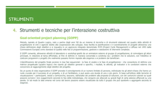 STRUMENTI
4. Strumenti e tecniche per l’interazione costruttiva
Goal oriented project planning (GOPP)
Metodo, ispirato al Quadro Logico, nato a partire dagli anni ‘60 da un insieme di tecniche e di strumenti elaborati nel quadro delle attività di
progettazione di enti e agenzie dedite alla cooperazione allo sviluppo. Esso facilita la pianificazione e il coordinamento di progetti attraverso una
chiara definizione degli obiettivi e si inquadra in un approccio integrato denominato PCM (Project Cycle Management) e diffuso nel 1993 dalla
Commissione Europea come standard di qualità nelle fasi di programmazione, gestione e valutazione di interventi complessi.
Il GOPP consente, attraverso attività di laboratorio e workshop gestiti da un animatore esterno al gruppo di progettazione, di coinvolgere gli attori
principali, in relazione al tema affrontato, al fine di definire in maniera concertata e condivisa sia i problemi che le soluzioni, con l’obiettivo di
costruire programmi e progetti che realmente possano fornire risposte alle esigenze e ai problemi dei beneficiari.
L’identificazione del progetto finale avviene in due fasi sequenziali - la fase di analisi e la fase di progettazione - che consentono di definire una
matrice progettuale (quadro logico) che riporta gli obiettivi generali e specifici, i risultati, le attività, gli indicatori e le condizioni esterne che
concorrono al raggiungimento degli obiettivi del progetto.
Da un punto di vista organizzativo il GOPP prevede il coinvolgimento di un numero limitato di persone, individuate tra gli attori-chiave che hanno un
ruolo cruciale per il successo di un progetto, e di un facilitatore, e può avere una durata di uno o più giorni. Si basa sull’utilizzo delle tecniche di
visualizzazione: i partecipanti, seduti a semicerchio, lavorano, dall’analisi dei problemi alla proposta di soluzioni, con dei cartoncini colorati sui quali
possono scrivere i loro suggerimenti secondo le fasi della metodologia, che vengono poi attaccati su grandi fogli di carta adesiva affiancati su una
parete. In tal modo le idee emerse nel corso del lavoro possono essere visualizzate da tutto il gruppo che può spostarle o aggregarle secondo le
esigenze.
 