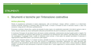 STRUMENTI
4. Strumenti e tecniche per l’interazione costruttiva
Action planning
Metodo di progettazione partecipata di origine anglosassone, volto ad individuare i bisogni, definire i problemi in un determinato
contesto territoriale, attraverso il contributo della comunità locale, e arrivare a formulare le linee di intervento insieme a coloro che
conoscono i disagi perché li affrontano quotidianamente.
Il processo si articola in diverse fasi, a partire da domande di ampio respiro e la caratteristica essenziale è che tutte le opinioni e idee in
merito, vengono espresse da ciascun partecipante utilizzando personalmente dei post-it da attaccare su degli ampi cartelloni.
Si ricostruisce l’immagine che gli abitanti hanno del proprio contesto ambientale, evidenziandone gli attuali aspetti positivi e negativi. Poi
si invitano i partecipanti ad esprimere delle previsioni sui cambiamenti che interesseranno tale contesto, sugli effetti attesi, sia favorevoli
che svantaggiosi. Il passaggio finale è quello di individuare alcuni principi, o linee guida che possano permettere di assicurare il
raggiungimento degli effetti positivi e per prevenire quelli negativi.
Di solito sono necessarie almeno 3 o 4 sessioni di lavoro, articolate nel corso di uno o due mesi, per cominciare a definire un possibile
piano d’azione. L’Action Planning, così come altre tecniche di progettazione partecipata, rappresenta una valida alternativa alla
discussione di tipo assembleare, perché favorisce la partecipazione delle persone che sono meno inclini o meno preparate al dibattito
pubblico, consentendo ad ogni partecipante di esprimere le proprie idee e i propri suggerimenti in maniera semplice ,anonima, riflessiva
e molto libera.
 