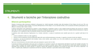 STRUMENTI
4. Strumenti e tecniche per l’interazione costruttiva
Bilancio partecipativo
Metodo di risoluzione delle controverse mediante la discussione tra i diretti interessati, introdotto nella città brasiliana di Porto Alegre nei primi anni ’90 e poi
applicato in un centinaio di città in Brasile. Il successo dell’esperienza di Porto Alegre e la sua notorietà ha fatto sì che la proposta del bilancio partecipativo si sia
diffusa in numerose città in tutto il mondo.
Il bilancio partecipativo nasce dall’esigenza di ripartire in modo trasparente e equilibrato le spese in conto capitale previste dal bilancio del comune tra i quartieri
della città. Si tratta di una politica di tipo distributivo ovviamente conflittuale perché la somma da ripartire è fissa (ed è stabilita dell’amministrazione) e ognuno
dei quartieri in cui è suddivisa la città ha ovviamente interessi concorrenti rispetto agli altri.
Il problema viene risolto attraverso l’applicazione di un metodo multicriteri. Le spese di investimento sono ripartite ogni anno tra i quartieri sulla base di tre
criteri:
 numero di abitanti (si tratta di un dato oggettivo);
 carenza di servizi (valutazione fornita direttamente dagli uffici tecnici dell’amministrazione comunale, in rapporto al riscontro fornito dai cittadini);
 priorità tra i vari tipi di investimenti (rete stradale, scuole, servizi sanitari, spazi pubblici, ecc.) che viene stabilita da ogni singolo quartiere attraverso la
partecipazione dei cittadini.
Ogni anno l’amministrazione comunale decide quale peso assegnare a ognuno dei tre criteri.
Il processo del bilancio partecipativo inizia ogni anno in primavera e si conclude in autunno con l’approvazione del bilancio da parte del consiglio comunale. Tra
marzo e luglio si svolgono due tornate di assemblee di quartiere che indicano le priorità, ossia le opere e gli interventi cui deve essere data la precedenza. Le
assemblee sono precedute da riunioni informali. In autunno, quando ogni quartiere ha espresso le sue priorità, gli uffici tecnici del comune, applicando i tre
criteri e i rispettivi pesi, stabiliscono la ripartizione dei fondi tra i quartieri, indicando in quali settori devono essere impiegati.
 