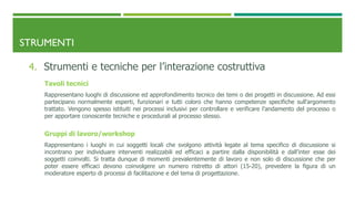 STRUMENTI
4. Strumenti e tecniche per l’interazione costruttiva
Tavoli tecnici
Rappresentano luoghi di discussione ed approfondimento tecnico dei temi o dei progetti in discussione. Ad essi
partecipano normalmente esperti, funzionari e tutti coloro che hanno competenze specifiche sull’argomento
trattato. Vengono spesso istituiti nei processi inclusivi per controllare e verificare l’andamento del processo o
per apportare conoscente tecniche e procedurali al processo stesso.
Gruppi di lavoro/workshop
Rappresentano i luoghi in cui soggetti locali che svolgono attività legate al tema specifico di discussione si
incontrano per individuare interventi realizzabili ed efficaci a partire dalla disponibilità e dall’inter esse dei
soggetti coinvolti. Si tratta dunque di momenti prevalentemente di lavoro e non solo di discussione che per
poter essere efficaci devono coinvolgere un numero ristretto di attori (15-20), prevedere la figura di un
moderatore esperto di processi di facilitazione e del tema di progettazione.
 