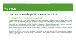 STRUMENTI
4. Strumenti e tecniche per l’interazione costruttiva
Sondaggio deliberativo (Deliberative polling)
Ideato nel 1988 dal prof. Fishkin, isprirandosi alla democrazia ateniese e al sondaggio moderno di George Gallup, questo
metodo è sorto per adattare ad una società moderna le pratiche di democrazia degli antichi, dimostrando come i cittadini, se
hanno la possibilità e il tempo (Fishkin prevede una remunerazione per i partecipanti) per discutere tra loro e informarsi (ai
partecipanti viene fornito apposito materiale informativo e negli eventi è possibile interpellare politici o esperti di varie fazioni)
si formano un’idea, cambiano certe idee preconcette e spostano le proprie posizioni di opinione iniziali.
Dopo un primo sondaggio, esteso, si invita un sotto-campione a partecipare ad un evento, in cui si può discutere in gruppi e
fare domande ad esperti.
Dopodichè si sottopone nuovamente al sondaggio, il campione che ha partecipato all’evento. Questo secondo sondaggio
fornisce un orientamento ai decisori, più maturo e responsabile, e viene divulgato attraverso i media con funzioni di sostegno
alla eventuale decisione..
 