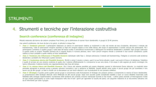 STRUMENTI
4. Strumenti e tecniche per l’interazione costruttiva
Search conference (conferenza di indagine)
Metodo elaborato dal teorico dei sistemi complessi Fred Emery, per la definizione di scenari futuri desiderabili, in gruppi di 35-40 persone.
Una search conference, che dura da due a tre giorni, si articola in cinque fasi
 Fase 1: Tendenze generali. I partecipanti elaborano un elenco di osservazioni relative ai mutamenti in atto nel mondo ad essi circostante, attraverso il metodo del
brainstorming. Tutte le osservazioni vengono riportate su fogli che vengono appesi ai muri della stanza, allo scopo di rappresentare il mondo comune dei partecipanti. Poi i
partecipanti si dividono in quattro gruppi e sulla base del lavoro svolto in precedenza incominciano a distinguere tra tendenze desiderabili e probabili. Ogni gruppo costruisce
in questo modo un proprio Possibile Scenario che in seguito illustra in riunione plenaria, dove i temi comuni vengono rilevati e combinati in due scenari complessivi, quello
relativo ai futuri probabili e quello relativo ai futuri desiderabili.
 Fase 2: Tendenze che influenzano il Possibile Scenario individuato nella Fase 1. Sempre attraverso il metodo del brainstorming, l’indagine si concentra sulle tendenze
desiderate e probabili che influenzano questo Scenario.
 Fase 3: L’evoluzione storica del Possibile Scenario. Perché e come è venuto a crearsi, qual è la sua forma attuale e quali i suoi punti di forza e di debolezza; l’obiettivo
è quello di arrivare ad una nozione condivisa di quello che il sistema effettivamente è e conoscerne la sua vera storia. A tal scopo è utile segnare gli eventi cronologici che
hanno influenzato il sistema tramite una rappresentazione tipo linea del tempo.
 Fase 4: La visione futura del Possibile Scenario. Ora il futuro del sistema possibile può essere disegnato usando le informazioni finora ottenute. La creatività viene
stimolata spingendo le persone prima a pensare soluzioni innovative e poi a valutarne la fattibilità. Questa attività viene svolta in piccoli gruppi che poi scambiano il loro
lavoro con gli altri gruppi. La fase si chiude con la discussione sui vari lavori ottenuti e con la produzione di uno scenario collettivo.
 Fase 5: Strategie. A questo punto quattro piccoli gruppi si concentrano sulla formulazione di strategie che possano portare a compimento la visione di futuro desiderabile.
La presentazione delle strategie ottenute viene effettuata da altri piccoli gruppi. Dopo aver epurato quelle considerate inadatte si apre un nuovo dibattito imperniato sulla
fattibilità delle strategie implementative ricordandosi delle tendenze del contesto d’azione individuate durante le fasi iniziali. L’ultimo passo prevede un’interrogazione rivolta
ad ogni singolo partecipante su come voglia impegnarsi nella vita di tutti i giorni per agevolare la riuscita del piano; con seguente redazione di un documento indicativo che
sia di riferimento per tutto il gruppo.
 