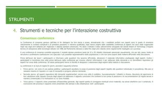 STRUMENTI
4. Strumenti e tecniche per l’interazione costruttiva
Consensus conference
Le Conferenze di consenso partono dall’idea di far dialogare tra loro teoria e prassi, dimostrando che i cosiddetti profani non esperti sono in grado di orientarsi
velocemente in contesti complicati e di prendere posizione in maniera qualificata. Esse hanno origine dalle cosiddette conferenze di esperti che sono state organizzate
negli Usa negli anni settanta per migliorare il sistema sanitario americano. Più tardi il metodo è stato ulteriormente sviluppato dal Danish Board of Technology (l’organo
tecnico di valutazione delle tecnologie istituito nel 1986 dal Parlamento danese) e dalla fine degli anni ottanta viene regolarmente impiegato con successo.
A una conferenza di consenso condotta seguendo il modello danese prendono parte da 10 a 30 cittadini interessati selezionati casualmente, che per età, sesso, livello di
istruzione e professione costituiscono uno spaccato il più possibile rappresentativo della popolazione, e che non sono esperti delle materie affrontate nella discussione.
Prima dell’avvio dei lavori i partecipanti si informano sulle questioni che saranno affrontate, attraverso il materiale informativo predisposto dagli esperti. Inoltre i
partecipanti si incontrano due volte prima dell’avvio della conferenza per ricevere ulteriori informazioni e per elaborare delle domande a cui dovrebbero rispondere gli
esperti nel corso della conferenza. Gli stessi partecipanti hanno la facoltà di designare o selezionare degli esperti della materia in discussione.
La conferenza in sé dura di regola tre giorni, secondo il seguente schema:
 Primo giorno: nel corso di una seduta pubblica i partecipanti ascoltano le prese di posizione degli esperti rispetto alle questioni individuate in precedenza. Alla sera si
valutano insieme le risposte e in caso di necessità si pongono ulteriori domande.
 Secondo giorno: gli esperti rispondono alle domande supplementari, ancora una volta in pubblico. Successivamente i cittadini si ritirano, discutono ed esprimono le
loro valutazioni sulle risposte ricevute dagli esperti ed elaborano il rapporto conclusivo che contiene le loro prese di posizione e le raccomandazioni (di regola decise in
maniera consensuale) e le motivazioni su cui sono fondate.
 Terzo giorno: il rapporto viene presentato all’assemblea generale. Agli esperti spetta di correggere eventuali errori materiali, ma senza interferire con il contenuto. A
conclusione del processo il rapporto viene presentato alla stampa e alla cittadinanza. tutti i partecipanti.
 