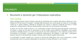 STRUMENTI
4. Strumenti e tecniche per l’interazione costruttiva
Town meeting
Ideato dall’associazione America Speaks sull’onda dei tradizionali town meeting statunitensi, l’Electronic Town
Meeting (e-TM) permette di coniugare i vantaggi della discussione per piccoli gruppi con quelli di un sondaggio
rivolto ad un ampio pubblico, offrendo le condizioni per riuscire a costruire un’agenda dei lavori in modo
progressivo, sottoponendo a televoto dell’assemblea le domande che la discussione ha prodotto.
A partire da una fase iniziale di lavoro in cui i partecipanti vengono informati grazie agli apporti di documenti
ed esperti, si passa ad una fase di discussione in piccoli gruppi; grazie all’aiuto di facilitatori, ogni gruppo
contribuisce all’elaborazione di un testo di discussione che viene sintetizzato e che costituisce la base per la
formulazione di domande o proposte da sottoporre all’attenzione del pubblico e sulle quali i partecipanti
possono esprimersi individualmente votando in tempo reale mediante appositi telecomandi.
Le potenzialità di questo modello per i processi di democrazia deliberativa sono ormai riconosciute a livello
internazionale, tanto che questa metodologia ha conosciuto un’ampia diffusione in vari contesti.
 