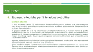 STRUMENTI
4. Strumenti e tecniche per l’interazione costruttiva
Giurie di cittadini
La giuria dei cittadini (Citizens Jury, nella definizione del Jefferson Center, che l’ha ideata nel 1974), detta anche giuria
civica, è uno strumento di partecipazione finalizzato a contribuire al processo decisionale con le opinioni informate e
ponderate di comuni cittadini.
Un gruppo di cittadini (tra 12 e 24), selezionati con un campionamento casuale, si riuniscono nell’arco di qualche
giornata (non più di 4 o 5, di solito durante i fine settimana) ed ascoltano testimoni e esperti, che esprimono tutti i
possibili punti di vista sul tema da analizzare. I giurati, che ricevono un compenso per la loro partecipazione, possono
rivolgere domande agli esperti e discutere quanto emerge dalle testimonianze. I lavori della giuria sono assistiti da uno
o più facilitatori neutrali.
Al termine delle audizioni la giuria formula le proprie raccomandazioni motivate, in grado di dar conto adeguatamente
delle posizioni e degli argomenti maturati nel corso del confronto.
Questa metodologia è adatta a contesti in cui occorre bilanciare interessi contrastanti e selezionare una o più soluzioni
alternative per un problema complesso; essa non sostituisce i normali processi di decisione democratica ma rafforza i
sistemi di rappresentanza esistenti.
 