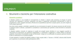 STRUMENTI
4. Strumenti e tecniche per l’interazione costruttiva
Dibattito pubblico
Il dibattito pubblico è una modalità di coinvolgimento di cittadini e abitanti nella procedura di sviluppo di grandi
interventi che riguardano il territorio: garantisce una piena e trasparente informazione sull’intervento in corso di
progettazione a tutti i soggetti interessati, offrendo loro la possibilità di esprimere il proprio parere, sia come singoli sia
come gruppi organizzati.
Esso deve essere guidato, controllato e garantito da una commissione di esperti, che devono provenire da altri territori
e ambienti sociali e culturali, e possedere la competenza e autorevolezza per garantire a tale strumento la necessaria
credibilità.
Il dibattito pubblico consente di migliorare la qualità dei progetti grazie all’utilizzo di una maggiore quantità di
informazioni ed osservazioni che altrimenti sfuggirebbero, e contribuisce a legittimare e rendere efficaci le decisioni
pubbliche, favorendone l’accettabilità sociale ed eliminando i disagi e/o la conflittualità che possono generarsi durante
la fase di realizzazione di un grande progetto.
A livello legislativo il modello del dibattito pubblico è stato recepito dalla l.r. Toscana n. 69/2007, istitutiva della Autorità
per la garanzia e la promozione della partecipazione (ARP)
 