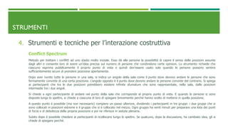 STRUMENTI
4. Strumenti e tecniche per l’interazione costruttiva
Conflict Spectrum
Metodo per trattare i conflitti ad uno stadio molto iniziale. Esso dà alle persone la possibilità di capire il senso delle posizioni assunte
dagli altri e consente loro di avere un’idea precisa sul numero di persone che condividono certe opinioni. Lo strumento richiede che
ciascuno esprima pubblicamente il proprio punto di vista e quindi dev’essere usato solo quando le persone possono sentirsi
sufficientemente sicure di prendere posizione apertamente.
Dopo aver riunito tutte le persone in una sala, si indica un angolo della sala come il punto dove devono andare le persone che sono
fermamente convinte di una certa posizione. L’angolo opposto è il punto dove devono andare le persone convinte del contrario. Si spiega
ai partecipanti che tra le due posizioni potrebbero esistere infinite sfumature che sono rappresentate, nella sala, dalle posizioni
intermedie tra i due angoli.
Si chiede a ogni partecipante di andare nel punto della sala che corrisponde al proprio punto di vista. E quando le persone si sono
disposte lungo lo spettro, si chiede a ciascuna di loro di spiegare brevemente perché hanno scelto di mettersi in quella posizione.
A questo punto è possibile (ma non necessario) compiere un passo ulteriore, dividendo i partecipanti in tre gruppi: i due gruppi che si
sono collocati in posizioni estreme e il gruppo che si è collocato nel mezzo. Ogni gruppo ha venti minuti per preparare una lista dei punti
di forza e di debolezza della propria posizione e poi ne riferisce in seduta plenaria.
Subito dopo è possibile chiedere ai partecipanti di ricollocarsi lungo lo spettro. Se qualcuno, dopo la discussione, ha cambiato idea, gli si
chiede di spiegare perché.
 