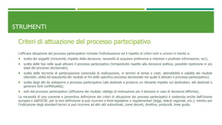 STRUMENTI
Criteri di attuazione del processo partecipativo
L’efficace attuazione del processo partecipativo richiede l’individuazione ed il rispetto di criteri certi e univoci in merito a:
 scelta dei soggetti (inclusività, impatto della decisione, necessità di acquisire preferenze e interessi o piuttosto informazioni, ecc);
 scelta delle fasi nelle quali attivare il processo partecipativo (tempestività rispetto alla decisione politica; possibile ripetizione in più
stadi del processo decisionale);
 scelta delle tecniche di partecipazione (onerosità di realizzazione, in termini di tempi e costi; attendibilità e validità dei risultati
ottenibili; utilità ed esaustività dei risultati ai fini dello specifico processo decisionale nel quale è attivato il processo partecipativo);
 scelta degli atti da sottoporre a processo partecipativo (atti destinati a produrre un rilevante impatto sui destinatari; atti destinati a
generare forti conflittualità);
 esiti del processo partecipativo (diffusione dei risultati; obbligo di motivazione per il decisore in caso di decisione difforme).
La necessità di una coerente e preventiva definizione dei criteri di attuazione dei processi partecipativi è sostenuta anche dall’Unione
europea e dall’OCSE: per la loro definizione si può ricorrere a fonti legislative o regolamentari (leggi, statuti regionali, ecc.); mentre per
l’indicazione degli standard tecnici si può ricorrere ad altri atti subordinati, come decreti, direttive, protocolli, linee guida.
 