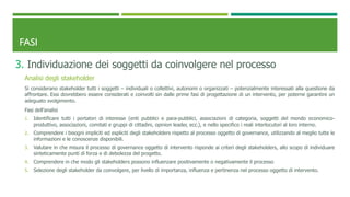 FASI
3. Individuazione dei soggetti da coinvolgere nel processo
Analisi degli stakeholder
Si considerano stakeholder tutti i soggetti – individuali o collettivi, autonomi o organizzati – potenzialmente interessati alla questione da
affrontare. Essi dovrebbero essere considerati e coinvolti sin dalle prime fasi di progettazione di un intervento, per poterne garantire un
adeguato svolgimento.
Fasi dell’analisi
1. Identificare tutti i portatori di interesse (enti pubblici e para-pubblici, associazioni di categoria, soggetti del mondo economico-
produttivo, associazioni, comitati e gruppi di cittadini, opinion leader, ecc.), e nello specifico i reali interlocutori al loro interno.
2. Comprendere i bisogni impliciti ed espliciti degli stakeholders rispetto al processo oggetto di governance, utilizzando al meglio tutte le
informazioni e le conoscenze disponibili.
3. Valutare in che misura il processo di governance oggetto di intervento risponde ai criteri degli stakeholders, allo scopo di individuare
sinteticamente punti di forza e di debolezza del progetto.
4. Comprendere in che modo gli stakeholders possono influenzare positivamente o negativamente il processo
5. Selezione degli stakeholder da coinvolgere, per livello di importanza, influenza e pertinenza nel processo oggetto di intervento.
 