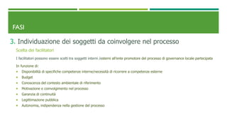 FASI
3. Individuazione dei soggetti da coinvolgere nel processo
Scelta dei facilitatori
I facilitatori possono essere scelti tra soggetti interni /esterni all’ente promotore del processo di governance locale partecipata
In funzione di:
 Disponibilità di specifiche competenze interne/necessità di ricorrere a competenze esterne
 Budget
 Conoscenza del contesto ambientale di riferimento
 Motivazione e coinvolgimento nel processo
 Garanzia di continuità
 Legittimazione pubblica
 Autonomia, indipendenza nella gestione del processo
 