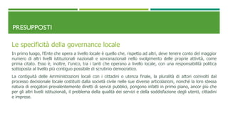 PRESUPPOSTI
Le specificità della governance locale
In primo luogo, l’Ente che opera a livello locale è quello che, rispetto ad altri, deve tenere conto del maggior
numero di altri livelli istituzionali nazionali e sovranazionali nello svolgimento delle proprie attività, come
prima citato. Esso è, inoltre, l’unico, tra i tanti che operano a livello locale, con una responsabilità politica
sottoposta al livello più contiguo possibile di scrutinio democratico.
La contiguità delle Amministrazioni locali con i cittadini o utenza finale, la pluralità di attori coinvolti dal
processo decisionale locale costituiti dalla società civile nelle sue diverse articolazioni, nonché la loro stessa
natura di erogatori prevalentemente diretti di servizi pubblici, pongono infatti in primo piano, ancor più che
per gli altri livelli istituzionali, il problema della qualità dei servizi e della soddisfazione degli utenti, cittadini
e imprese.
 