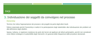 FASI
3. Individuazione dei soggetti da coinvolgere nel processo
Ownership
Termine che indica l’appropriazione dei processi e dei progetti da parte degli attori locali.
Fattore essenziale perché l’ownership si realizzi è la partecipazione degli stakeholder alla individuazione dei problemi ed
alla definizione degli obiettivi.
Spesso, tuttavia, si registrano resistenze da parte dei tecnici ad applicare gli istituti partecipativi, perché non considerati
come fattore strategico di sostenibilità degli interventi e di garanzia della trasparenza delle procedure decisionali.
 