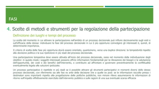 FASI
4. Scelte di metodi e strumenti per la regolazione della partecipazione
Definizione dei luoghi e tempi del processo
La scelta del momento in cui attivare la partecipazione nell’ambito di un processo decisionale può influire decisivamente sugli esiti e
sull’efficacia della stessa: individuare la fase del processo decisionale in cui è più opportuno coinvolgere gli interessati è, quindi, di
determinante importanza.
Il criterio di scelta della fase più opportuna dovrà essere orientato, quantomeno, verso una duplice direzione: la tempestività rispetto
alla decisione politica e la sua ripetizione in più stadi del processo decisionale.
Una partecipazione tempestiva deve essere attivata all’inizio del processo decisionale, ossia nel momento della individuazione degli
obiettivi: in questo modo i soggetti interessati possono offrire informazioni fondamentali per la rilevazione dei bisogni e la valutazione
dell’opportunità, dei costi e dei benefici dell’intervento, e contribuire ad affrontare e governare preventivamente la conflittualità
eventualmente legata alle soluzioni ipotizzate.
Un processo partecipativo è ripetibile in più stadi se è possibile attivare gli strumenti partecipativi in momenti diversi dello stesso
processo decisionale, con riferimento sia alle fasi ex ante della decisione che a quelle ex post: se le informazioni raccolte presso i
destinatari sono importanti rispetto alla progettazione delle politiche pubbliche, non minore rilievo assumeranno le informazioni di
ritorno sull’impatto effettivamente esercitato dall’intervento pubblico e sulle ragioni di una sua eventuale scarsa efficacia
 