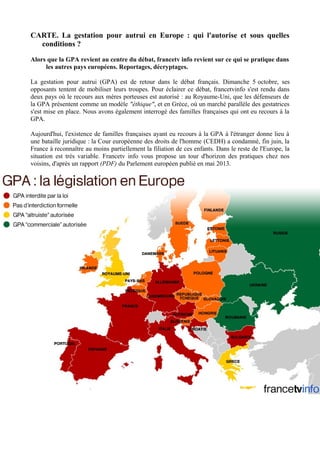 CARTE. La gestation pour autrui en Europe : qui l'autorise et sous quelles 
conditions ? 
Alors que la GPA revient au centre du débat, francetv info revient sur ce qui se pratique dans 
les autres pays européens. Reportages, décryptages. 
La gestation pour autrui (GPA) est de retour dans le débat français. Dimanche 5 octobre, ses 
opposants tentent de mobiliser leurs troupes. Pour éclairer ce débat, francetvinfo s'est rendu dans 
deux pays où le recours aux mères porteuses est autorisé : au Royaume-Uni, que les défenseurs de 
la GPA présentent comme un modèle "éthique", et en Grèce, où un marché parallèle des gestatrices 
s'est mise en place. Nous avons également interrogé des familles françaises qui ont eu recours à la 
GPA. 
Aujourd'hui, l'existence de familles françaises ayant eu recours à la GPA à l'étranger donne lieu à 
une bataille juridique : la Cour européenne des droits de l'homme (CEDH) a condamné, fin juin, la 
France à reconnaître au moins partiellement la filiation de ces enfants. Dans le reste de l'Europe, la 
situation est très variable. Francetv info vous propose un tour d'horizon des pratiques chez nos 
voisins, d'après un rapport (PDF) du Parlement européen publié en mai 2013. 
 