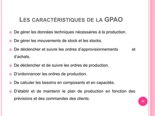 LES CARACTÉRISTIQUES DE LA GPAO
 De gérer les données techniques nécessaires à la production.
 De gérer les mouvements de stock et les stocks.
 De déclencher et suivre les ordres d’approvisionnements et
d’achats.
 De déclencher et de suivre les ordres de production.
 D’ordonnancer les ordres de production.
 De calculer les besoins en composants et en capacités.
 D’établir et de maintenir le plan de production en fonction des
prévisions et des commandes des clients.
11
 