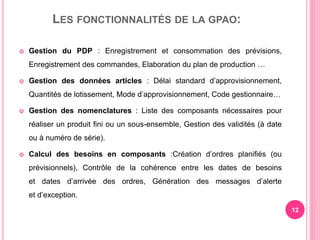 LES FONCTIONNALITÉS DE LA GPAO:
 Gestion du PDP : Enregistrement et consommation des prévisions,
Enregistrement des commandes, Elaboration du plan de production …
 Gestion des données articles : Délai standard d’approvisionnement,
Quantités de lotissement, Mode d’approvisionnement, Code gestionnaire…
 Gestion des nomenclatures : Liste des composants nécessaires pour
réaliser un produit fini ou un sous-ensemble, Gestion des validités (à date
ou à numéro de série).
 Calcul des besoins en composants :Création d’ordres planifiés (ou
prévisionnels), Contrôle de la cohérence entre les dates de besoins
et dates d’arrivée des ordres, Génération des messages d’alerte
et d’exception.
12
 