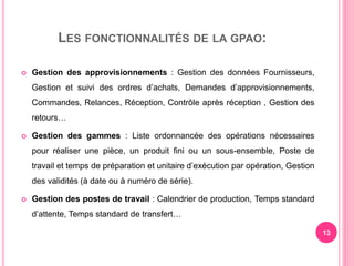 LES FONCTIONNALITÉS DE LA GPAO:
 Gestion des approvisionnements : Gestion des données Fournisseurs,
Gestion et suivi des ordres d’achats, Demandes d’approvisionnements,
Commandes, Relances, Réception, Contrôle après réception , Gestion des
retours…
 Gestion des gammes : Liste ordonnancée des opérations nécessaires
pour réaliser une pièce, un produit fini ou un sous-ensemble, Poste de
travail et temps de préparation et unitaire d’exécution par opération, Gestion
des validités (à date ou à numéro de série).
 Gestion des postes de travail : Calendrier de production, Temps standard
d’attente, Temps standard de transfert…
13
 