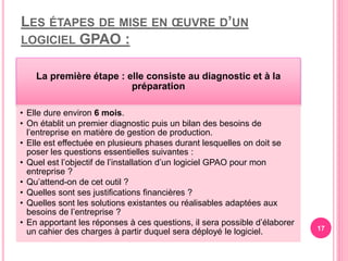 LES ÉTAPES DE MISE EN ŒUVRE D’UN
LOGICIEL GPAO :
La première étape : elle consiste au diagnostic et à la
préparation
• Elle dure environ 6 mois.
• On établit un premier diagnostic puis un bilan des besoins de
l’entreprise en matière de gestion de production.
• Elle est effectuée en plusieurs phases durant lesquelles on doit se
poser les questions essentielles suivantes :
• Quel est l’objectif de l’installation d’un logiciel GPAO pour mon
entreprise ?
• Qu’attend-on de cet outil ?
• Quelles sont ses justifications financières ?
• Quelles sont les solutions existantes ou réalisables adaptées aux
besoins de l’entreprise ?
• En apportant les réponses à ces questions, il sera possible d’élaborer
un cahier des charges à partir duquel sera déployé le logiciel. 17
 
