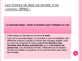 LES ÉTAPES DE MISE EN ŒUVRE D’UN
LOGICIEL GPAO :
La seconde étape : tester la solution pour l’adopter ou non
• Cette étape se déroule sur environ 8 mois.
• Lors de la seconde étape, on procède à une consultation des
différents acteurs d’après le cahier des charges réalisé, puis
au choix du progiciel le mieux adapté en fonction des
résultats des études précédentes et à la formation du
personnel. Les employés formés, l’efficacité de la solution
choisie est testée en pratique et un premier bilan peut alors
être dressé. 18
 