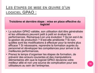LES ÉTAPES DE MISE EN ŒUVRE D’UN
LOGICIEL GPAO :
Troisième et dernière étape : mise en place effective du
logiciel
• La solution GPAO validée, son utilisation doit être généralisée
et les utilisateurs peuvent petit à petit en évaluer les
performances. Remarque-t-on une évolution ? Qu’en est-il de
la gestion de production ? S’est-elle améliorée ? Si non,
quelles sont les modifications à effectuer pour la rendre plus
efficace ? Si nécessaire, reprendre la formation auprès du
personnel et développer les compétences pour arriver à de
meilleures performances.
• Prenez le temps d’organiser les étapes de formation, de
prévenir des erreurs courantes et des manipulations
élémentaires afin que le logiciel GPAO devienne votre
meilleur allié et non une source de complication pour ses
utilisateurs au sein de l’entreprise.
19
 