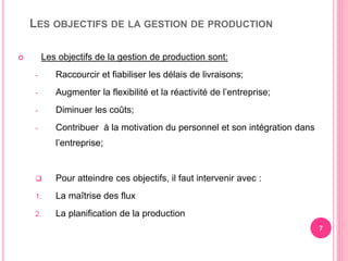 LES OBJECTIFS DE LA GESTION DE PRODUCTION
 Les objectifs de la gestion de production sont:
- Raccourcir et fiabiliser les délais de livraisons;
- Augmenter la flexibilité et la réactivité de l’entreprise;
- Diminuer les coûts;
- Contribuer à la motivation du personnel et son intégration dans
l’entreprise;
 Pour atteindre ces objectifs, il faut intervenir avec :
1. La maîtrise des flux
2. La planification de la production
7
 