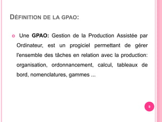 DÉFINITION DE LA GPAO:
 Une GPAO: Gestion de la Production Assistée par
Ordinateur, est un progiciel permettant de gérer
l'ensemble des tâches en relation avec la production:
organisation, ordonnancement, calcul, tableaux de
bord, nomenclatures, gammes ...
9
 